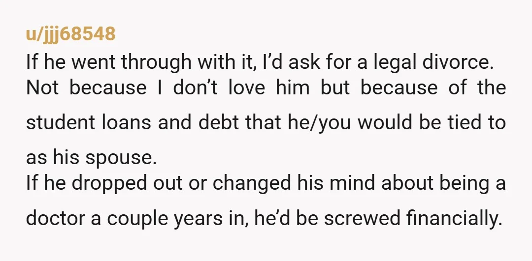 u/jjj68548 If he went through with it, I’d ask for a legal divorce. Not because I don’t love him but because of the student loans and debt that he/you would...
