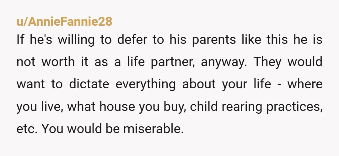 u/AnnieFannie28 If he's willing to defer to his parents like this he is not worth it as a life partner, anyway. They would want to dictate everything about your life...