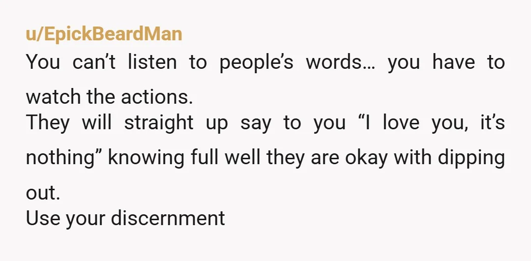 u/EpickBeardMan You can’t listen to people’s words… you have to watch the actions. They will straight up say to you “I love you, it’s nothing” knowing full well they are...
