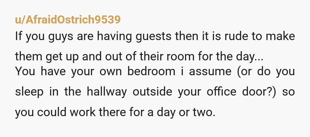 u/Puzzleheaded-Salt278 ESH I understand work is a priority. What I'd do is just get rid off the guest bedroom and not having guests over. If you cannot accommodate guests properly...