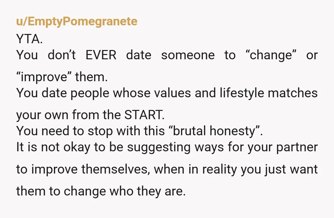 u/EmptyPomegranete YTA. You don’t EVER date someone to “change” or “improve” them. You date people whose values and lifestyle matches your own from the START. You need to stop with...