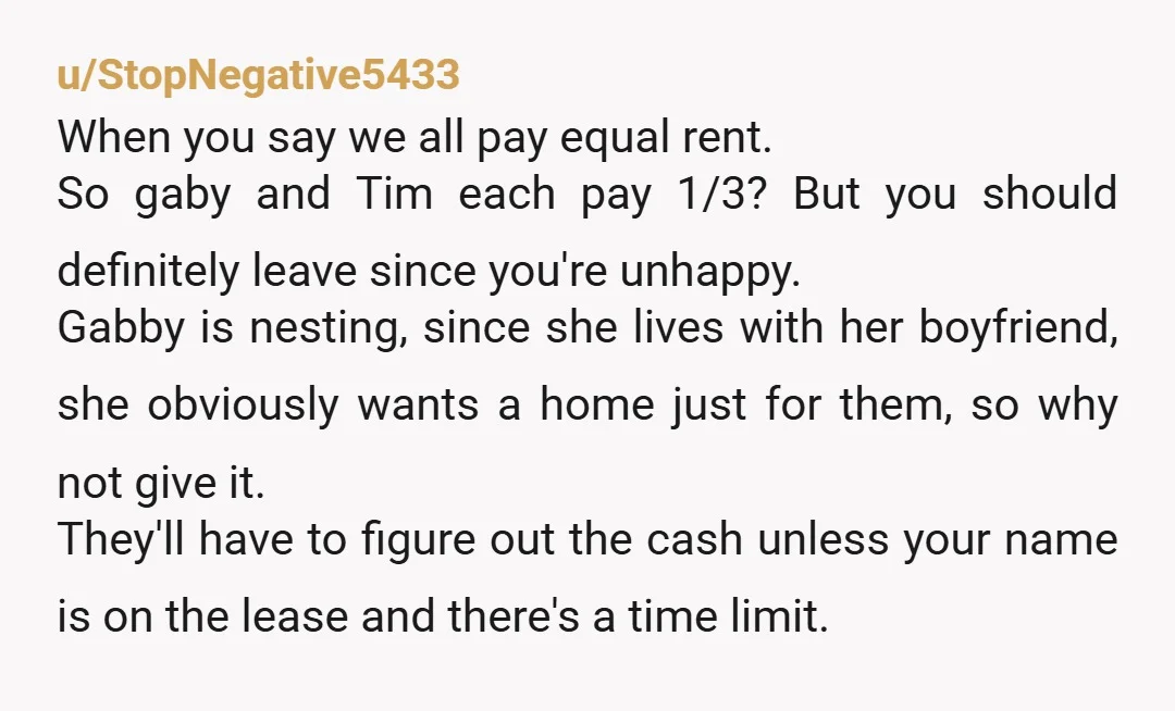 u/StopNegative5433 When you say we all pay equal rent. So gaby and Tim each pay 1/3? But you should definitely leave since you're unhappy. Gabby is nesting, since she lives...