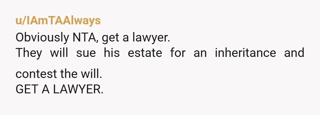 u/IAmTAAlways Obviously NTA, get a lawyer. They will sue his estate for an inheritance and contest the will. GET A LAWYER.