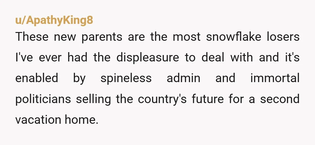 u/ApathyKing8 These new parents are the most snowflake losers I've ever had the displeasure to deal with and it's enabled by spineless admin and immortal politicians selling the country's future...