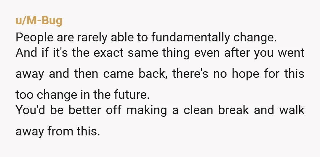 u/M-Bug People are rarely able to fundamentally change. And if it's the exact same thing even after you went away and then came back, there's no hope for this too...