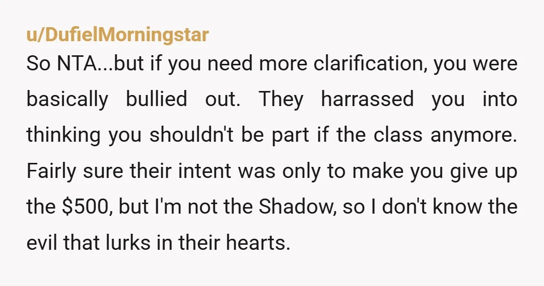 u/DufielMorningstar So NTA...but if you need more clarification, you were basically bullied out. They harrassed you into thinking you shouldn't be part if the class anymore. Fairly sure their intent...