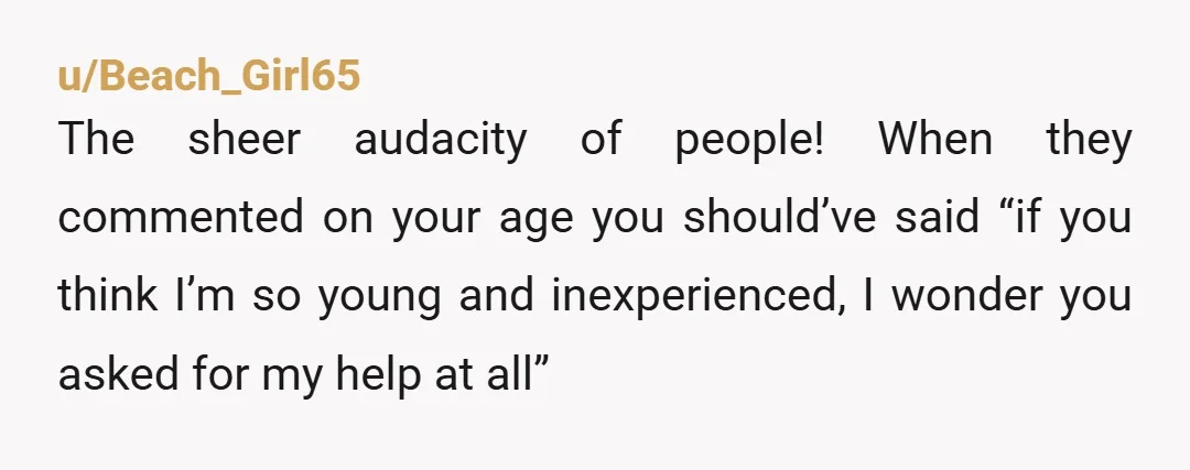 u/Beach_Girl65 The sheer audacity of people! When they commented on your age you should’ve said “if you think I’m so young and inexperienced, I wonder you asked for my help...