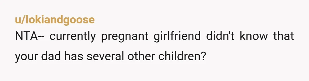 u/lokiandgoose
NTA-- currently pregnant girlfriend didn't know that your dad has several other children?