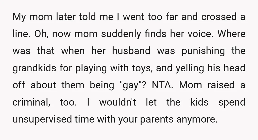 My mom later told me I went too far and crossed a line. Oh, now mom suddenly finds her voice. Where was that when her husband was punishing the grandkids...