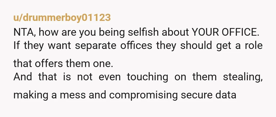 u/drummerboy01123 NTA, how are you being selfish about YOUR OFFICE. If they want separate offices they should get a role that offers them one. And that is not even touching...
