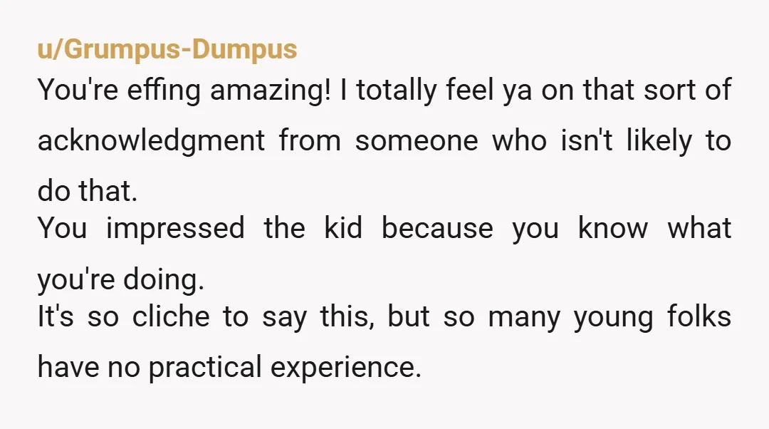 u/Grumpus-Dumpus You're effing amazing! I totally feel ya on that sort of acknowledgment from someone who isn't likely to do that. You impressed the kid because you know what you're...