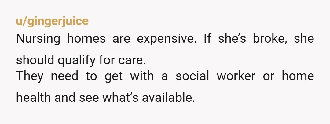 u/gingerjuice
Nursing homes are expensive. If she’s broke, she should qualify for care.
They need to get with a social worker or home health and see what’s available.