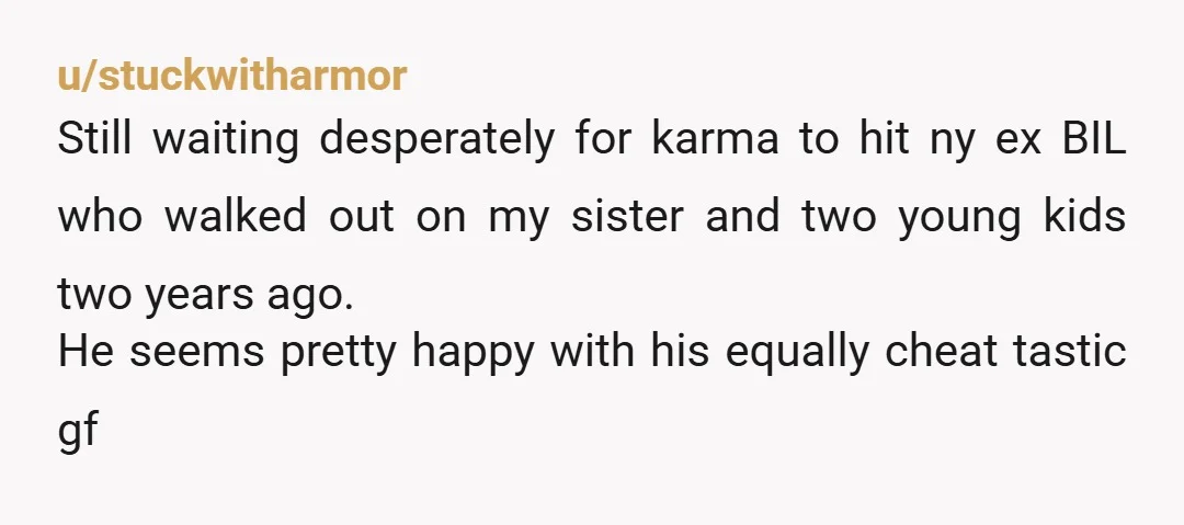 u/stuckwitharmor Still waiting desperately for karma to hit ny ex BIL who walked out on my sister and two young kids two years ago. He seems pretty happy with his...