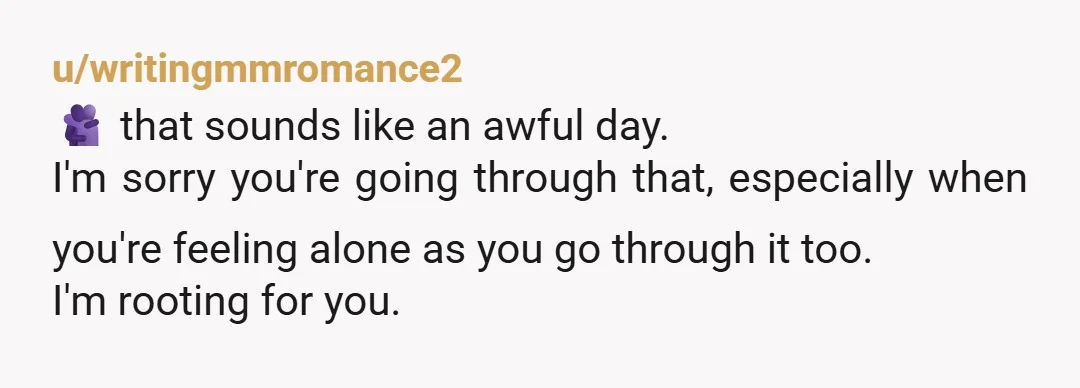 u/writingmmromance2
🫂 that sounds like an awful day.
I'm sorry you're going through that, especially when you're feeling alone as you go through it too.
I'm rooting for you.