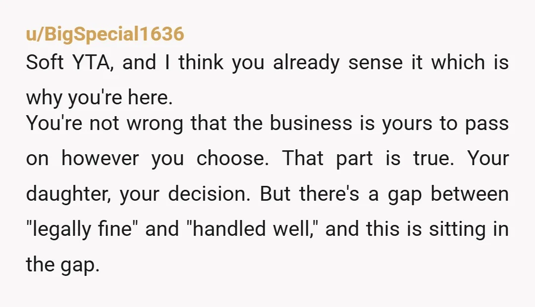 u/BigSpecial1636 Soft YTA, and I think you already sense it which is why you're here. You're not wrong that the business is yours to pass on however you choose. That...