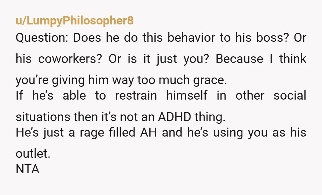 u/LumpyPhilosopher8 Question: Does he do this behavior to his boss? Or his coworkers? Or is it just you? Because I think you’re giving him way too much grace. If he’s...
