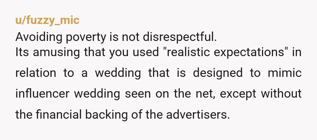 u/fuzzy_mic Avoiding poverty is not disrespectful. Its amusing that you used "realistic expectations" in relation to a wedding that is designed to mimic influencer wedding seen on the net, except...