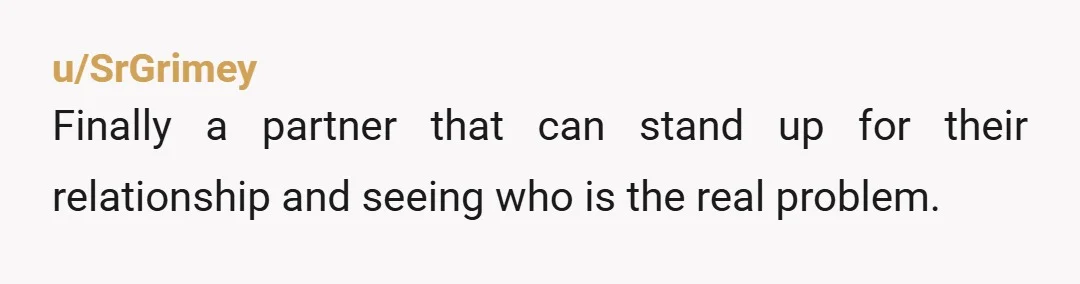 u/SrGrimey
Finally a partner that can stand up for their relationship and seeing who is the real problem.