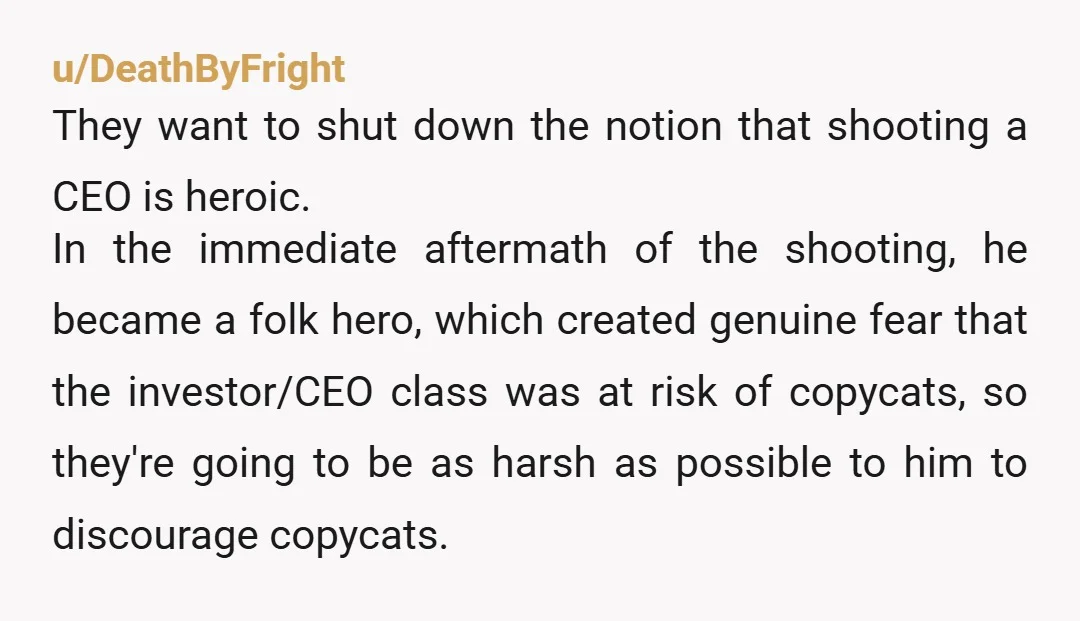 u/DeathByFright They want to shut down the notion that shooting a CEO is heroic. In the immediate aftermath of the shooting, he became a folk hero, which created genuine fear...