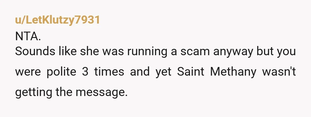 u/LetKlutzy7931
NTA.
Sounds like she was running a scam anyway but you were polite 3 times and yet Saint Methany wasn't getting the message.