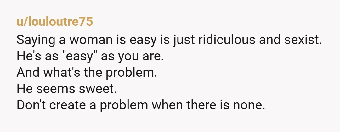 u/louloutre75 Saying a woman is easy is just ridiculous and sexist. He's as "easy" as you are. And what's the problem. He seems sweet. Don't create a problem when there...