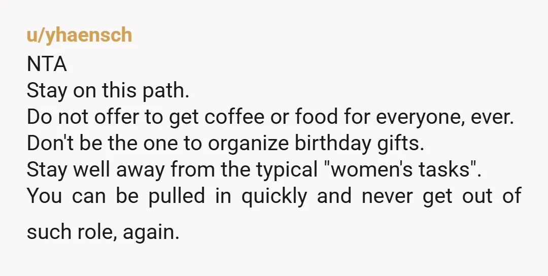 u/yhaensch NTA Stay on this path. Do not offer to get coffee or food for everyone, ever. Don't be the one to organize birthday gifts. Stay well away from the...