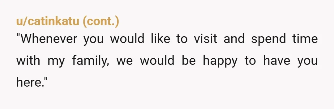 u/Katerh Nope you’re doing the right thing, they just don’t like it. “I have NEVER stopped you from visiting and you have an open invitation. You have chosen not to...
