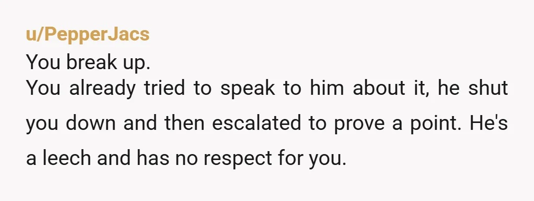 u/PepperJacs You break up. You already tried to speak to him about it, he shut you down and then escalated to prove a point. He's a leech and has no...