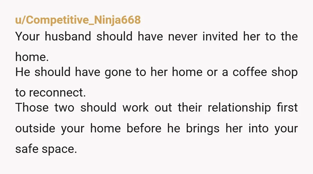 u/Competitive_Ninja668 Your husband should have never invited her to the home. He should have gone to her home or a coffee shop to reconnect. Those two should work out their...