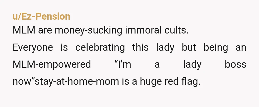 u/Ez-Pension
MLM are money-sucking immoral cults.
Everyone is celebrating this lady but being an MLM-empowered “I’m a lady boss now”stay-at-home-mom is a huge red flag.