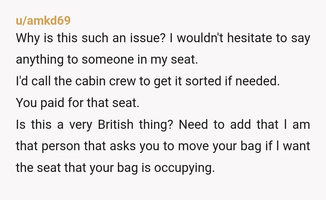 u/amkd69 Why is this such an issue? I wouldn't hesitate to say anything to someone in my seat. I'd call the cabin crew to get it sorted if needed. You...