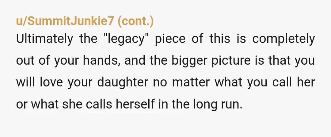u/Capital-Yogurt6148 “His objections: tradition says kids get the dad's name.” Actually, as I understand it, children always get their mothers’ last names. If the mother is married to the father,...