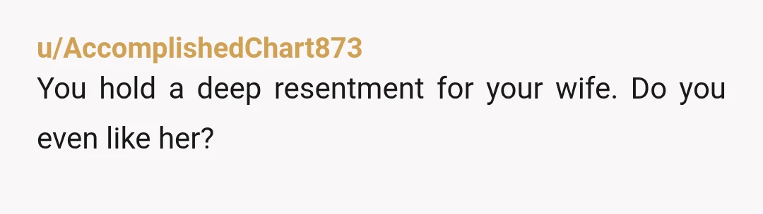 u/AccomplishedChart873
You hold a deep resentment for your wife. Do you even like her?