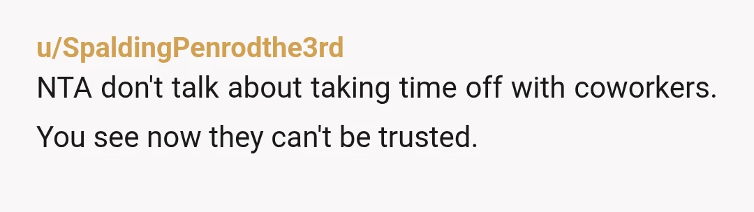 u/SpaldingPenrodthe3rd
NTA don't talk about taking time off with coworkers. You see now they can't be trusted.