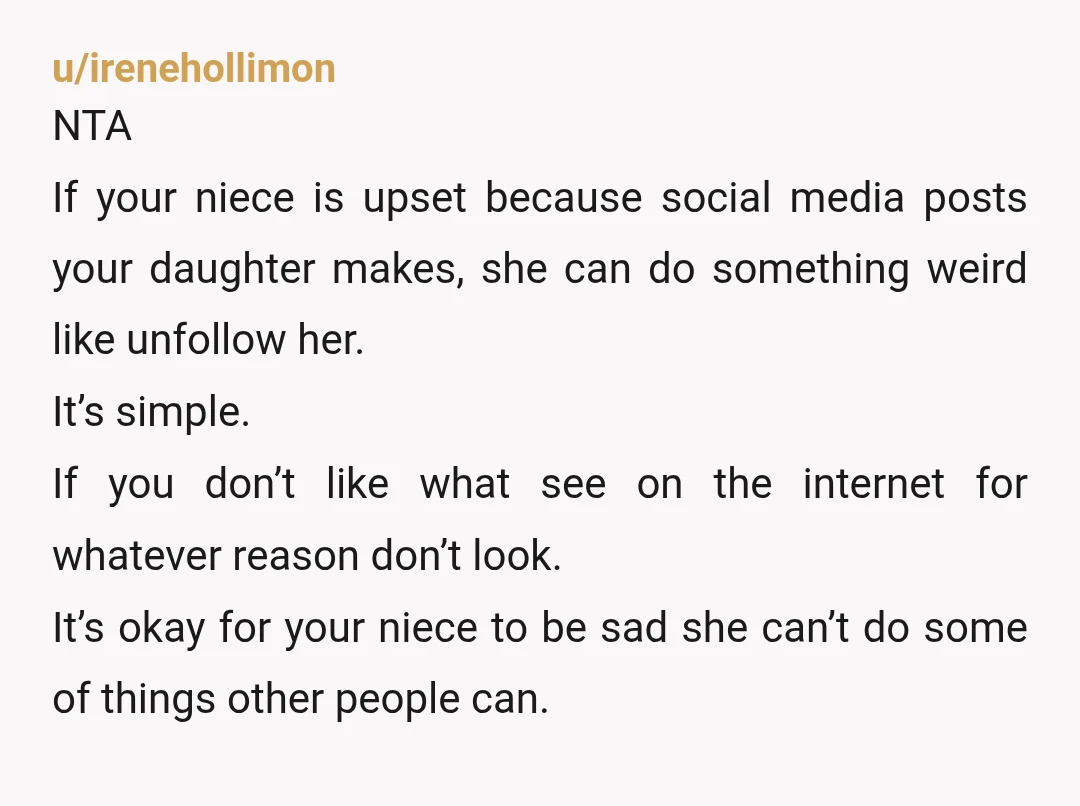 u/irenehollimon NTA If your niece is upset because social media posts your daughter makes, she can do something weird like unfollow her. It’s simple. If you don’t like what see...
