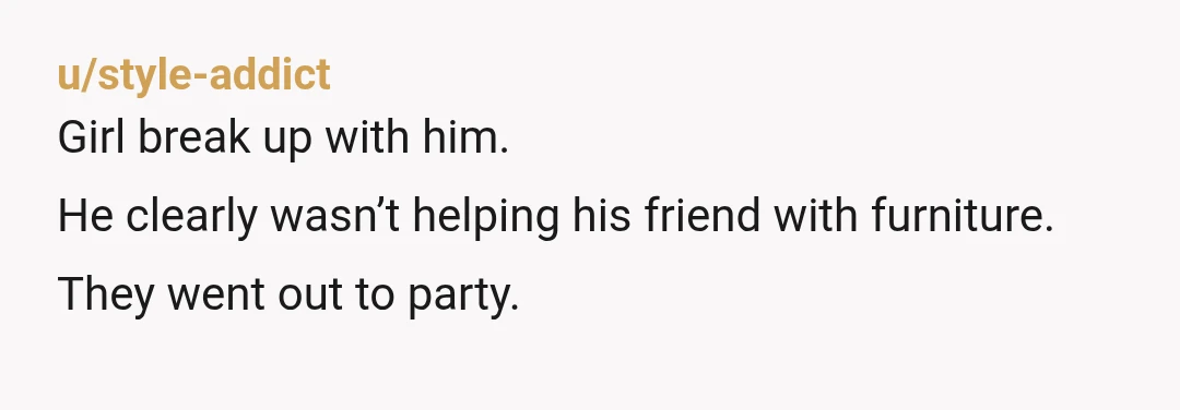 u/style-addict
Girl break up with him.
He clearly wasn’t helping his friend with furniture.
They went out to party.