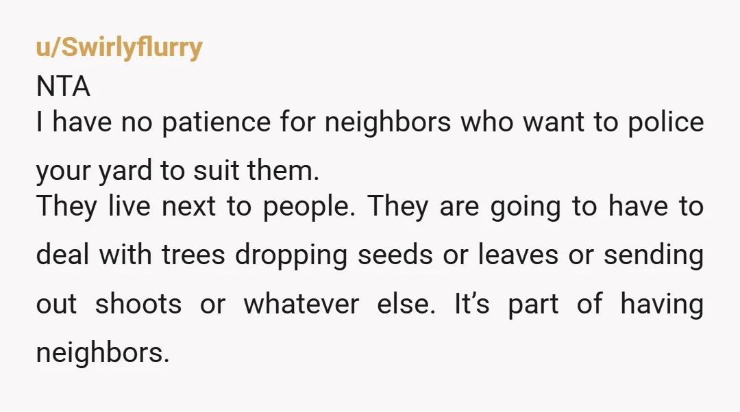 u/Swirlyflurry NTA I have no patience for neighbors who want to police your yard to suit them. They live next to people. They are going to have to deal with...
