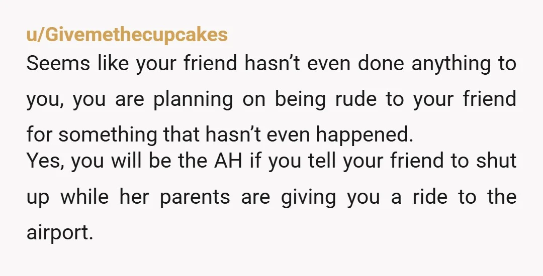 u/Givemethecupcakes Seems like your friend hasn’t even done anything to you, you are planning on being rude to your friend for something that hasn’t even happened. Yes, you will be...