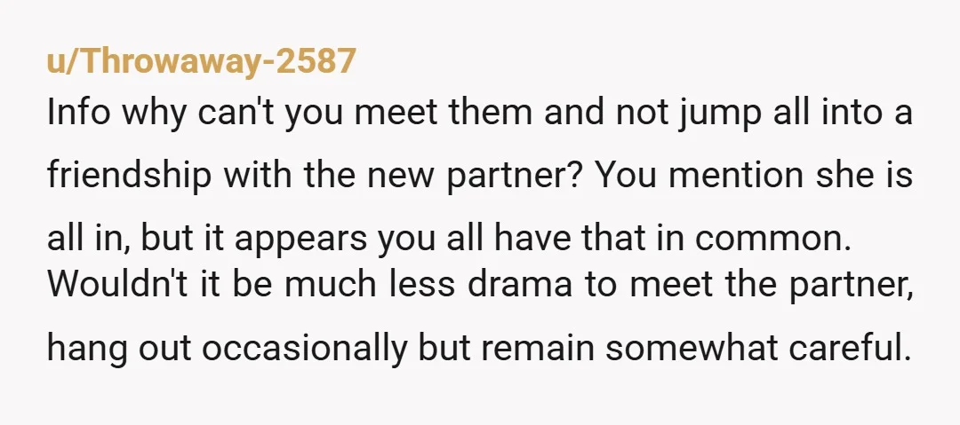 u/Throwaway-2587 Info why can't you meet them and not jump all into a friendship with the new partner? You mention she is all in, but it appears you all have...
