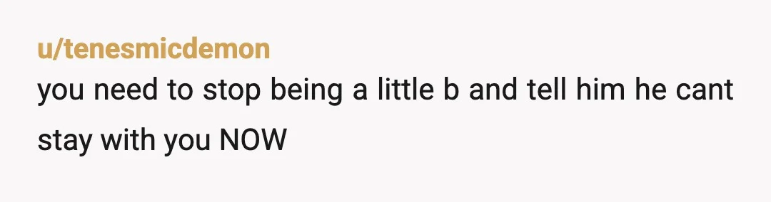 u/tenesmicdemon
you need to stop being a little b and tell him he cant stay with you NOW