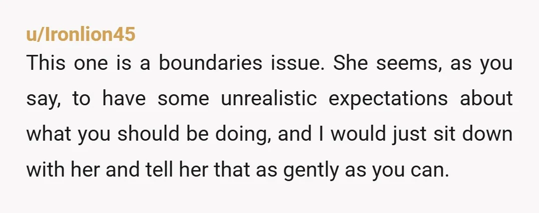u/Ironlion45 This one is a boundaries issue. She seems, as you say, to have some unrealistic expectations about what you should be doing, and I would just sit down with...