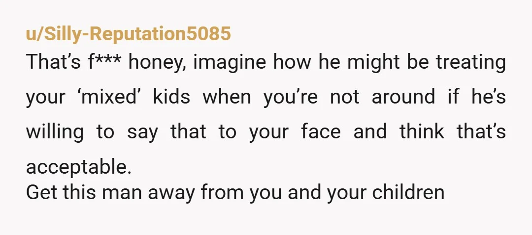 u/Silly-Reputation5085 That’s f*** honey, imagine how he might be treating your ‘mixed’ kids when you’re not around if he’s willing to say that to your face and think that’s acceptable....
