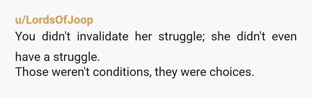 u/LordsOfJoop You didn't invalidate her struggle; she didn't even have a struggle. Those weren't conditions, they were choices. Every single impoverished person in the world would have done quite a...