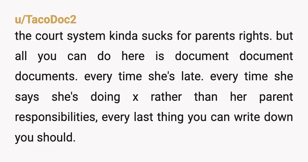 u/TacoDoc2 the court system kinda sucks for parents rights. but all you can do here is document document documents. every time she's late. every time she says she's doing x...
