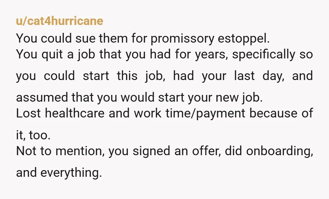 u/cat4hurricane You could sue them for promissory estoppel. You quit a job that you had for years, specifically so you could start this job, had your last day, and assumed...