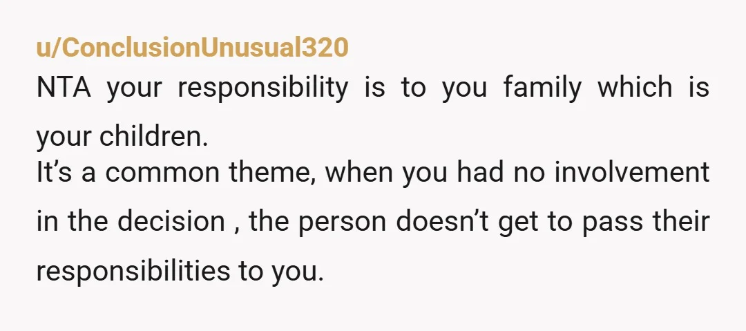 u/ConclusionUnusual320 NTA your responsibility is to you family which is your children. It’s a common theme, when you had no involvement in the decision , the person doesn’t get to...
