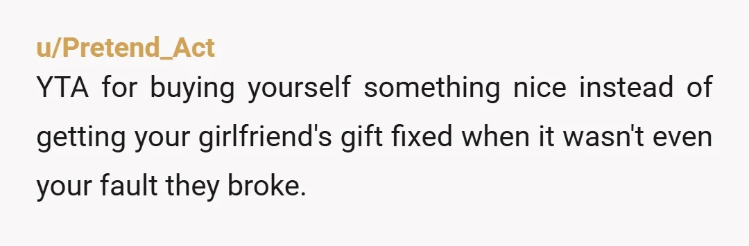 u/Pretend_Act YTA for buying yourself something nice instead of getting your girlfriend's gift fixed when it wasn't even your fault they broke.