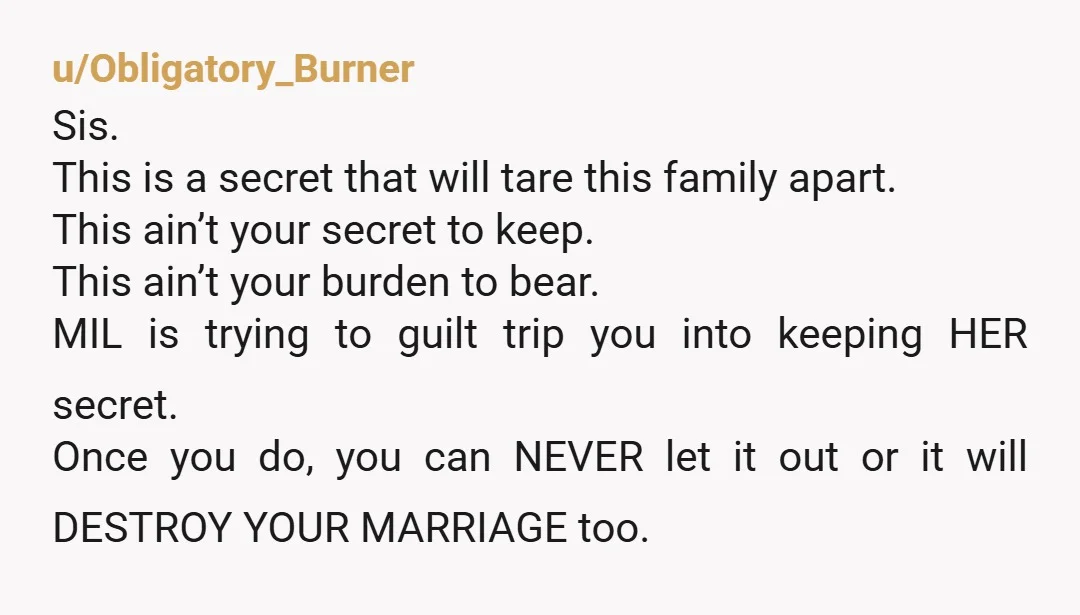u/Obligatory_Burner Sis. This is a secret that will tare this family apart. This ain’t your secret to keep. This ain’t your burden to bear. MIL is trying to guilt trip...