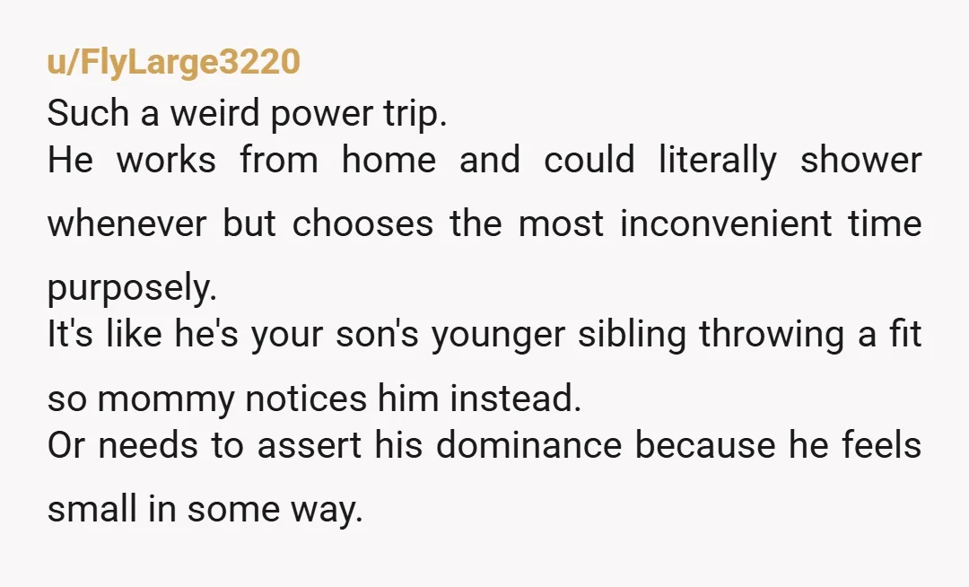 u/FlyLarge3220 Such a weird power trip. He works from home and could literally shower whenever but chooses the most inconvenient time purposely. It's like he's your son's younger sibling throwing...