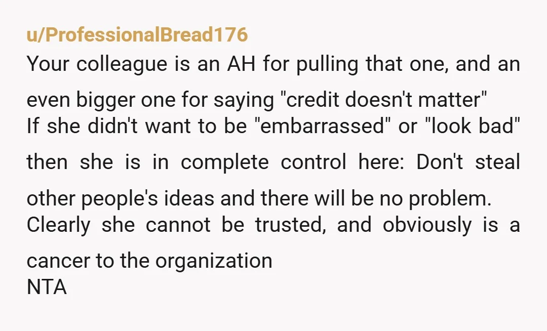 u/ProfessionalBread176 Your colleague is an AH for pulling that one, and an even bigger one for saying "credit doesn't matter" If she didn't want to be "embarrassed" or "look bad"...